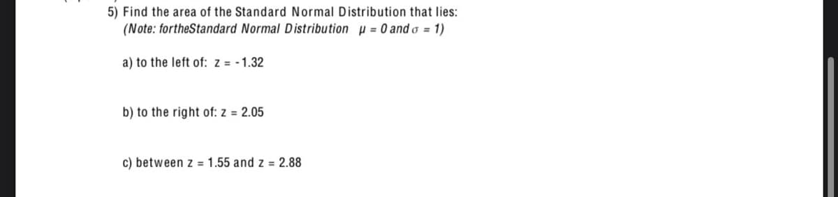 5) Find the area of the Standard Normal Distribution that lies:
(Note: fortheStandard Normal Distribution = 0 and σ = 1)
a) to the left of: z = -1.32
b) to the right of: z = 2.05
c) between z 1.55 and z = 2.88