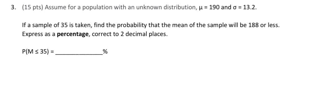 3. (15 pts) Assume for a population with an unknown distribution, μ = 190 and σ = 13.2.
If a sample of 35 is taken, find the probability that the mean of the sample will be 188 or less.
Express as a percentage, correct to 2 decimal places.
P(M≤35) =
%