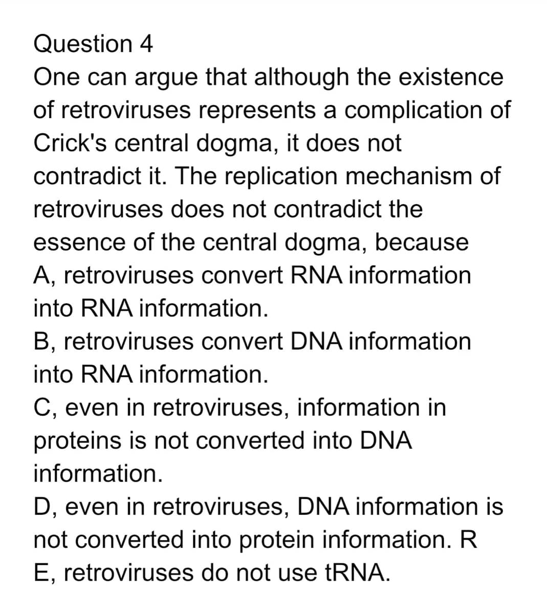 Question 4
One can argue that although the existence
of retroviruses represents a complication of
Crick's central dogma, it does not
contradict it. The replication mechanism of
retroviruses does not contradict the
essence of the central dogma, because
A, retroviruses convert RNA information
into RNA information.
B, retroviruses convert DNA information
into RNA information.
C, even in retroviruses, information in
proteins is not converted into DNA
information.
D, even in retroviruses, DNA information is
not converted into protein information. R
E, retroviruses do not use tRNA.