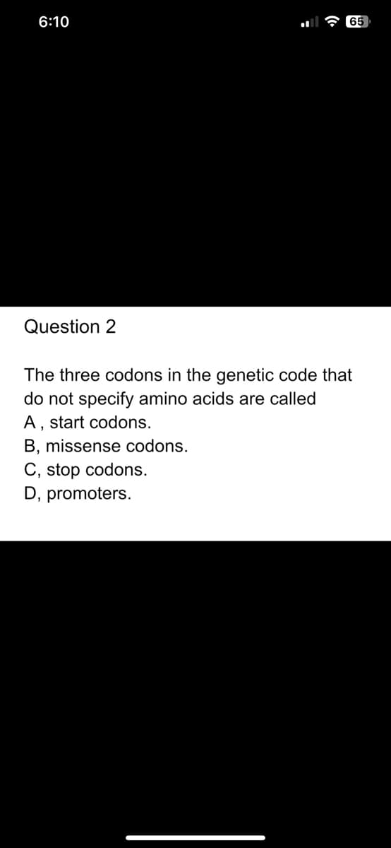 6:10
Question
65
The three codons in the genetic code that
do not specify amino acids are called
A, start codons.
B, missense codons.
C, stop codons.
D, promoters.