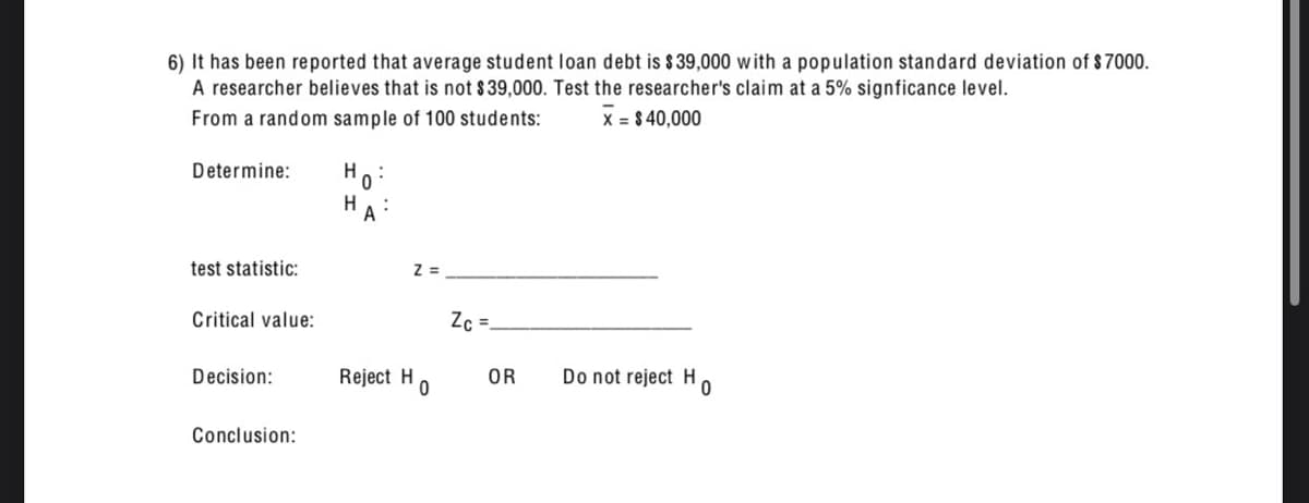 6) It has been reported that average student loan debt is $ 39,000 with a population standard deviation of $7000.
A researcher believes that is not $39,000. Test the researcher's claim at a 5% signficance level.
From a random sample of 100 students:
x = $40,000
Determine:
H
0
test statistic:
Z=
Critical value:
Ze=
Decision:
Reject H
OR
0
Do not reject Ho
Conclusion: