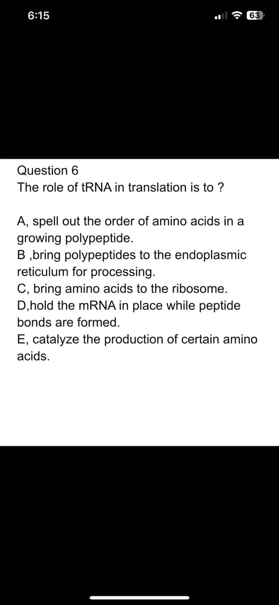 6:15
Question 6
The role of tRNA in translation is to ?
63
A, spell out the order of amino acids in a
growing polypeptide.
B ,bring polypeptides to the endoplasmic
reticulum for processing.
C, bring amino acids to the ribosome.
D,hold the mRNA in place while peptide
bonds are formed.
E, catalyze the production of certain amino
acids.