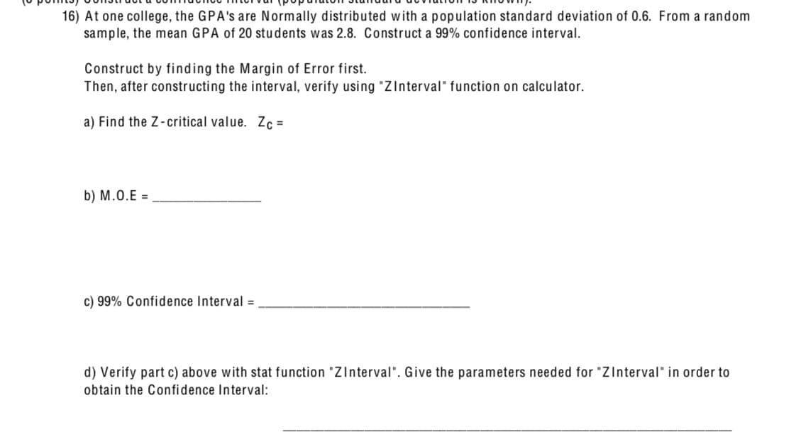 16) At one college, the GPA's are Normally distributed with a population standard deviation of 0.6. From a random
sample, the mean GPA of 20 students was 2.8. Construct a 99% confidence interval.
Construct by finding the Margin of Error first.
Then, after constructing the interval, verify using "ZInterval" function on calculator.
a) Find the Z-critical value. Zc=
b) M.O.E =
c) 99% Confidence Interval =
d) Verify part c) above with stat function "ZInterval". Give the parameters needed for "ZInterval" in order to
obtain the Confidence Interval: