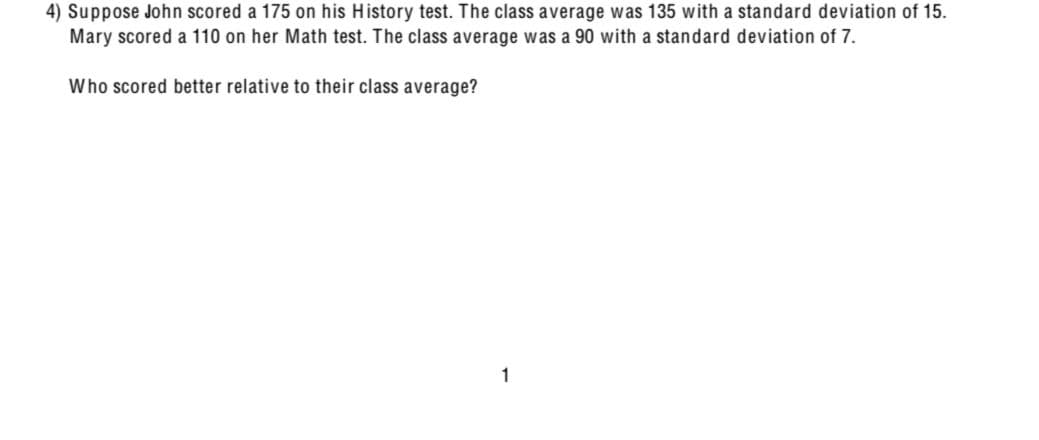 4) Suppose John scored a 175 on his History test. The class average was 135 with a standard deviation of 15.
Mary scored a 110 on her Math test. The class average was a 90 with a standard deviation of 7.
Who scored better relative to their class average?
1