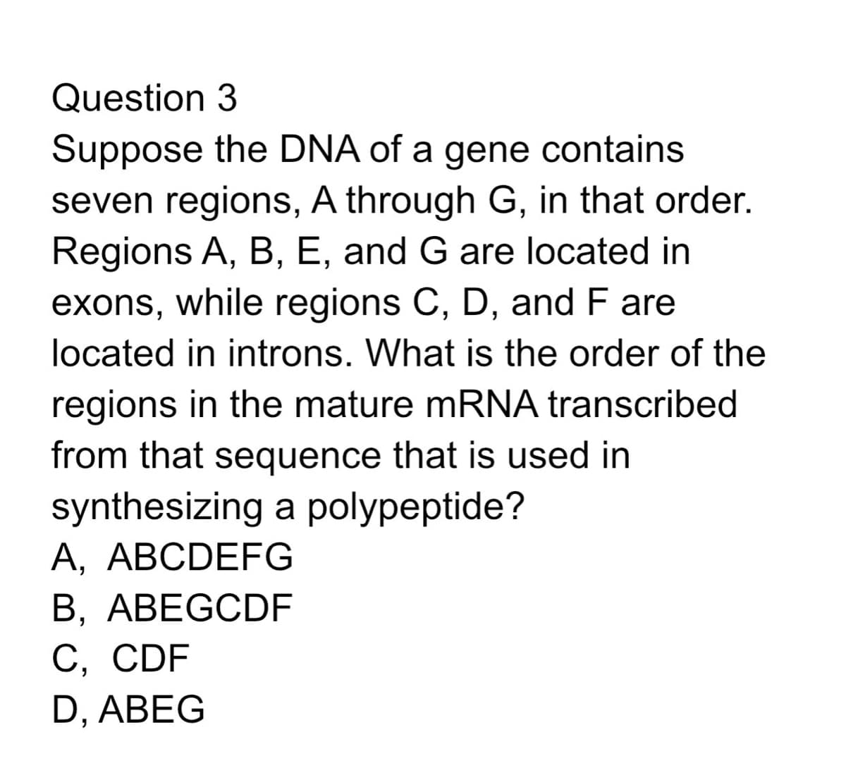 Question 3
Suppose the DNA of a gene contains
seven regions, A through G, in that order.
Regions A, B, E, and G are located in
exons, while regions C, D, and F are
located in introns. What is the order of the
regions in the mature mRNA transcribed
from that sequence that is used in
synthesizing a polypeptide?
A, ABCDEFG
B, ABEGCDF
C, CDF
D, ABEG
