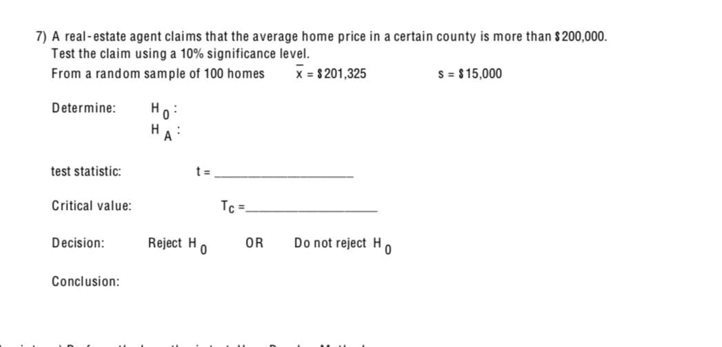 7) A real-estate agent claims that the average home price in a certain county is more than $200,000.
Test the claim using a 10% significance level.
From a random sample of 100 homes
X = $201,325
S = $15,000
Determine:
H
H
:
A
test statistic:
Critical value:
t =
Tc =
Decision:
Reject H
OR
Do not reject H
0
0
Conclusion: