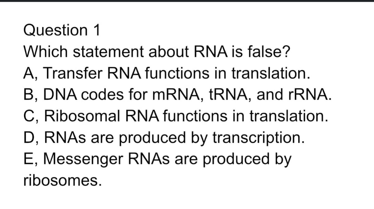 Question 1
Which statement about RNA is false?
A, Transfer RNA functions in translation.
B, DNA codes for mRNA, tRNA, and rRNA.
C, Ribosomal RNA functions in translation.
D, RNAs are produced by transcription.
E, Messenger RNAs are produced by
ribosomes.