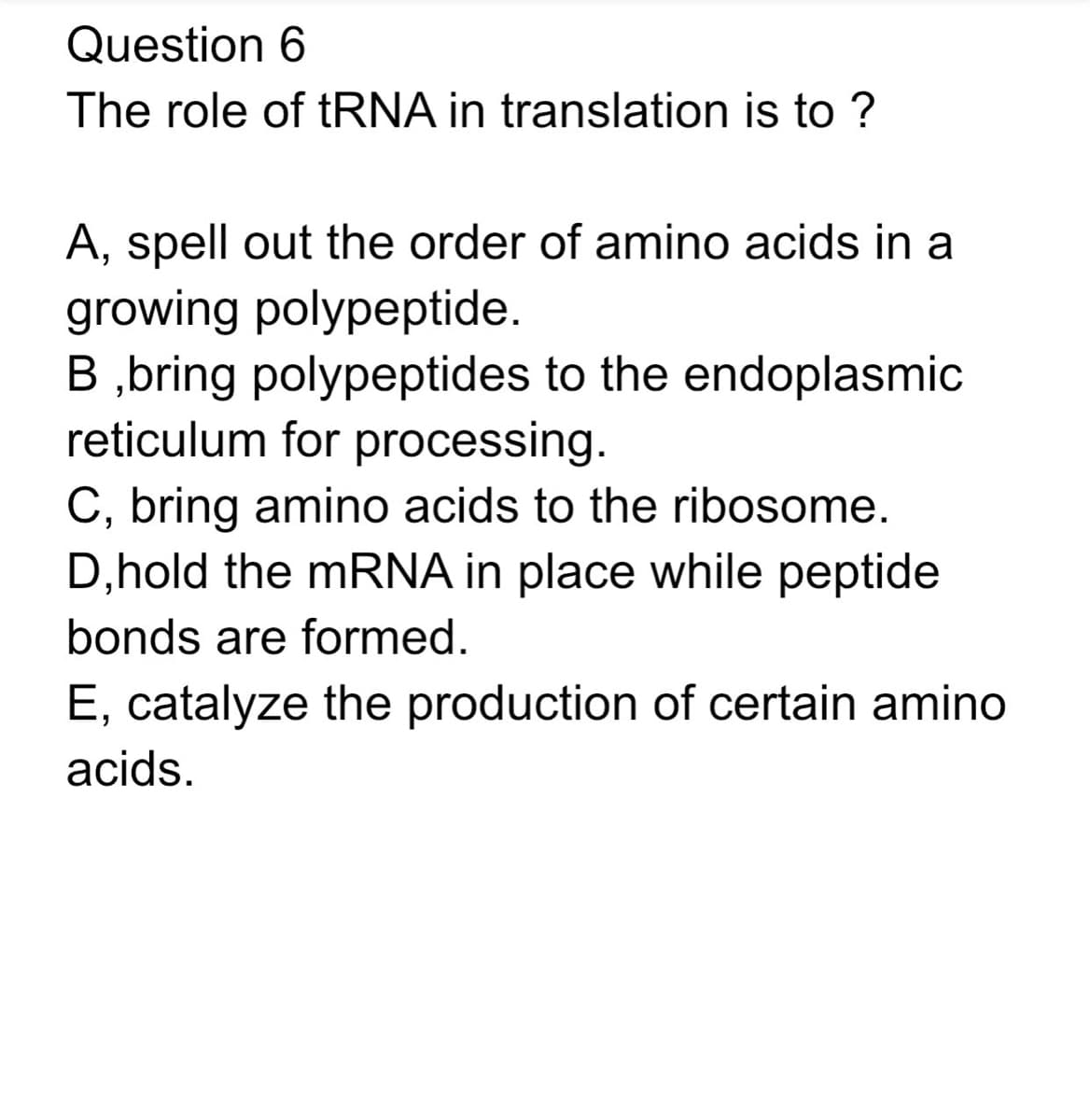 Question 6
The role of tRNA in translation is to ?
A, spell out the order of amino acids in a
growing polypeptide.
B ,bring polypeptides to the endoplasmic
reticulum for processing.
C, bring amino acids to the ribosome.
D, hold the mRNA in place while peptide
bonds are formed.
E, catalyze the production of certain amino
acids.