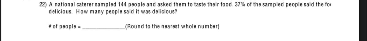22) A national caterer sampled 144 people and asked them to taste their food. 37% of the sampled people said the for
delicious. How many people said it was delicious?
#of people -
(Round to the nearest whole number)