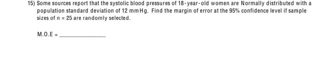 15) Some sources report that the systolic blood pressures of 18-year-old women are Normally distributed with a
population standard deviation of 12 mm Hg. Find the margin of error at the 95% confidence level if sample
sizes of n = 25 are randomly selected.
M.O.E=