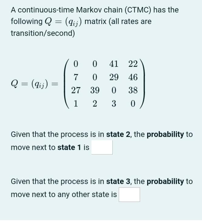 A continuous-time Markov chain (CTMC) has the
following Q = (gij) matrix (all rates are
transition/second)
41
22
7
29
46
Q = (4ij) :
27 39
38
1
3
Given that the process is in state 2, the probability to
move next to state 1 is
Given that the process is in state 3, the probability to
move next to any other state is
2.
