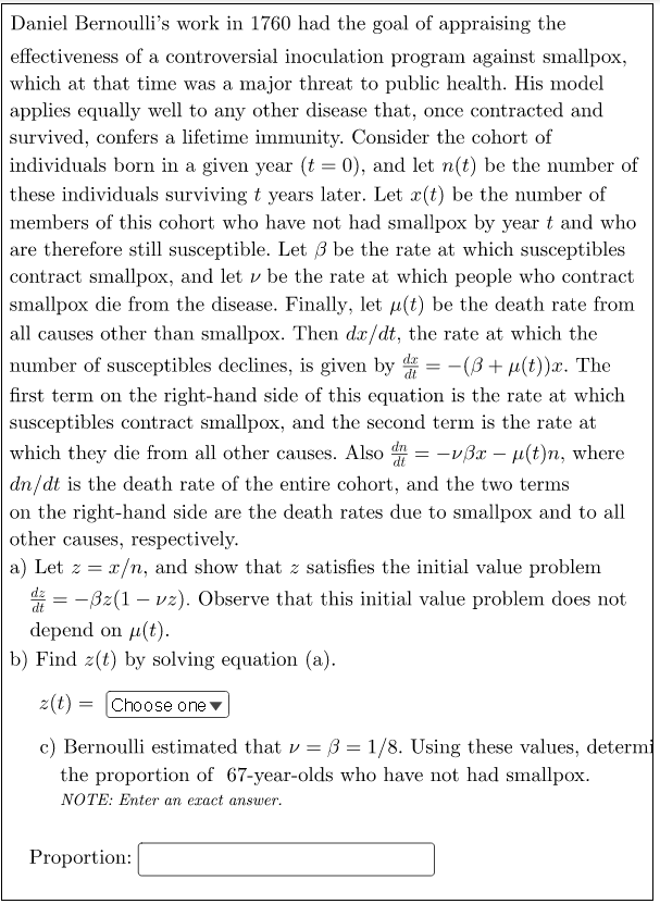 Daniel Bernoulli's work in 1760 had the goal of appraising the
effectiveness of a controversial inoculation program against smallpox,
which at that time was a major threat to public health. His model
applies equally well to any other disease that, once contracted and
survived, confers a lifetime immunity. Consider the cohort of
individuals born in a given year (t = 0), and let n(t) be the number of
these individuals surviving t years later. Let x(t) be the number of
members of this cohort who have not had smallpox by year t and who
are therefore still susceptible. Let 3 be the rate at which susceptibles
contract smallpox, and let v be the rate at which people who contract
smallpox die from the disease. Finally, let u(t) be the death rate from
all causes other than smallpox. Then dx/dt, the rate at which the
number of susceptibles declines, is given by = -(ß+ µ(t))x. The
dt
first term on the right-hand side of this equation is the rate at which
susceptibles contract smallpox, and the second term is the rate at
which they die from all other causes. Also = -vßx – µ(t)n, where
dn/dt is the death rate of the entire cohort, and the two terms
on the right-hand side are the death rates due to smallpox and to all
other causes, respectively.
a) Let z = x/n, and show that z satisfies the initial value problem
= -Bz(1 – vz). Observe that this initial value problem does not
dt
depend on µ(t).
b) Find 2(t) by solving equation (a).
z(t) = Choose one
c) Bernoulli estimated that v = 3 = 1/8. Using these values, determi
the proportion of 67-year-olds who have not had smallpox.
NOTE: Enter an exact answer.
Proportion:
