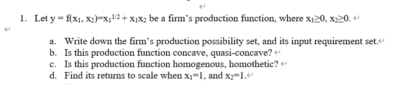 1. Let y = f(x1, x2)=x11/2+ X1X2 be a firm's production function, where x20, x220. -
a. Write down the firm's production possibility set, and its input requirement set.“
b. Is this production function concave, quasi-concave?
c. Is this production function homogenous, homothetic? +
d. Find its returns to scale when x1=1, and x2=1.e
