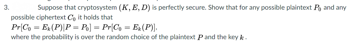 3.
Suppose that cryptosystem (K, E, D) is perfectly secure. Show that for any possible plaintext Po and any
possible ciphertext C, it holds that
Pr[Co = E#(P)|P = Po] = Pr[Co = E#(P)],
where the probability is over the random choice of the plaintext P and the key k .
