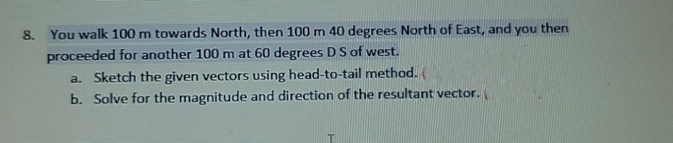 8. You walk 100 m towards North, then 100 m 40 degrees North of East, and you then
proceeded for another 100 m at 60 degrees DS of west.
a. Sketch the given vectors using head-to-tail method.
b. Solve for the magnitude and direction of the resultant vector.
