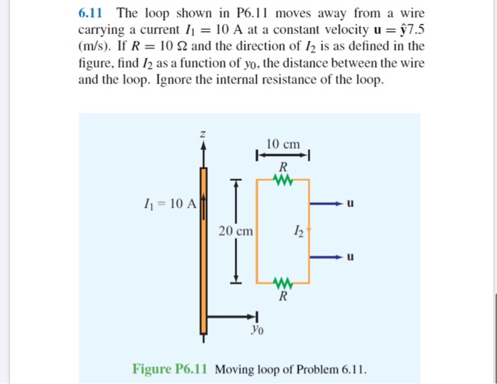 6.11 The loop shown in P6.11 moves away from a wire
carrying a current I1 = 10 A at a constant velocity u = §7.5
(m/s). If R = 10 N and the direction of I2 is as defined in the
figure, find I2 as a function of yo, the distance between the wire
and the loop. Ignore the internal resistance of the loop.
10 cm
I1 = 10 A
20 cm
Уo
