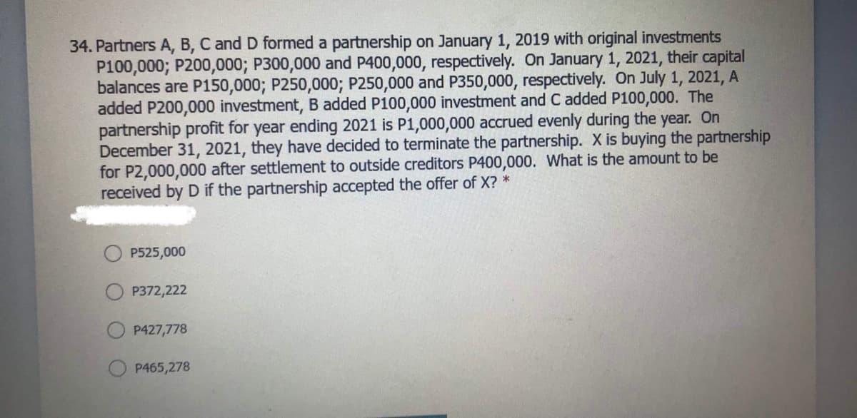 34. Partners A, B, C and D formed a partnership on January 1, 2019 with original investments
P100,000; P200,000; P300,000 and P400,000, respectively. On January 1, 2021, their capital
balances are P150,000; P250,000; P250,000 and P350,000, respectively. On July 1, 2021, A
added P200,000 investment, B added P100,000 investment and C added P100,000. The
partnership profit for year ending 2021 is P1,000,000 accrued evenly during the year. On
December 31, 2021, they have decided to terminate the partnership. X is buying the partnership
for P2,000,000 after settlement to outside creditors P400,000. What is the amount to be
received by D if the partnership accepted the offer of X? *
P525,000
P372,222
P427,778
P465,278
