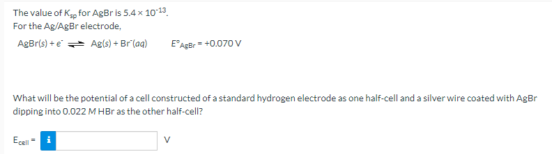 The value of K, for AgBr is 5.4 x 1013
For the Ag/AgBr electrode,
AgBr(s) + e Ag(s) + Br (aq)
= +0.070 V
What will be the potential of a cell constructed of a standard hydrogen electrode as one half-cell and a silver wire coated with AgBr
dipping into 0.022 M HBr as the other half-cell?
Ecel = i
V
