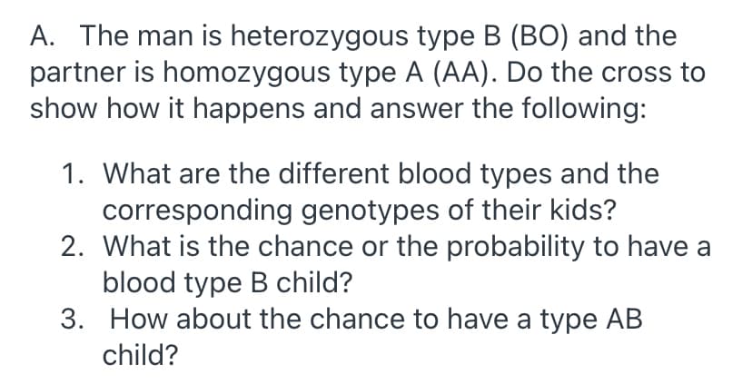 A. The man is heterozygous type B (BO) and the
partner is homozygous type A (AA). Do the cross to
show how it happens and answer the following:
1. What are the different blood types and the
corresponding genotypes of their kids?
2. What is the chance or the probability to have a
blood type B child?
3. How about the chance to have a type AB
child?
