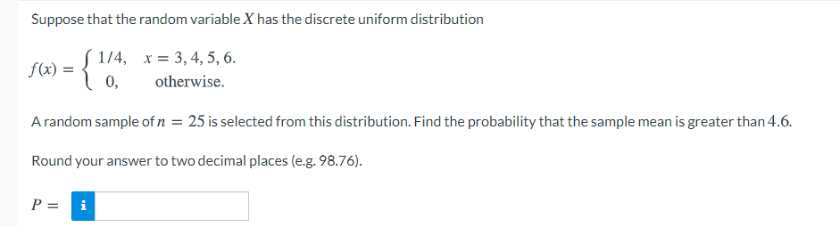 Suppose that the random variable X has the discrete uniform distribution
S 1/4, x = 3, 4, 5, 6.
f(x) = {
0,
otherwise.
A random sample of n = 25 is selected from this distribution. Find the probability that the sample mean is greater than 4.6.
Round your answer to two decimal places (e.g. 98.76).
P =
i
