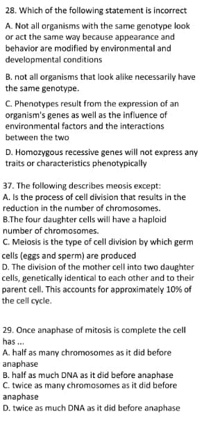 28. Which of the following statement is incorrect
A. Not all organisms with the same genotype look
or act the same way because appearance and
behavior are modified by environmental and
developmental conditions
B. not all organisms that look alike necessarily have
the same genotype.
C. Phenotypes result from the expression of an
organism's genes as well as the influence of
environmental factors and the interactions
between the two
D. Homozygous recessive genes will not express any
traits or characteristics phenotypically
37. The following describes meosis except:
A. Is the process of cell division that results in the
reduction in the number of chromosomes.
B.The four daughter cells will have a haploid
number of chromosomes.
C. Meiosis is the type of cell division by which germ
cells (eggs and sperm) are produced
D. The division of the mother cell into two daughter
cells, genetically identical to each other and to their
parent cell. This accounts for approximately 10% of
the cell cycle.
29. Once anaphase of mitosis is complete the cell
has ..
A. half as many chromosomes as it did before
anaphase
B. half as much DNA as it did before anaphase
C. twice as many chromosomes as it did before
anaphase
D. twice as much DNA as it did before anaphase
