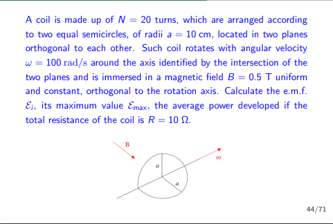 A coil is made up of N = 20 turns, which are arranged according
to two equal semicircles, of radii a = 10 cm, located in two planes
orthogonal to each other. Such coil rotates with angular velocity
w = 100 rad/s around the axis identified by the intersection of the
two planes and is immersed in a magnetic field B = 0.5 T uniform
and constant, orthogonal to the rotation axis. Calculate the e.m.f.
E;, its maximum value Emax, the average power developed if the
total resistance of the coil is R = 10 2.
B
a
44/71