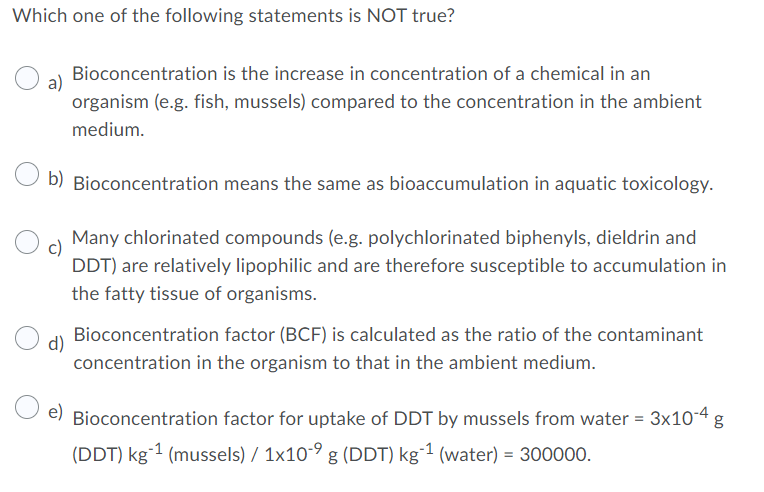 Which one of the following statements is NOT true?
Bioconcentration is the increase in concentration of a chemical in an
organism (e.g. fish, mussels) compared to the concentration in the ambient
medium.
O b) Bioconcentration means the same as bioaccumulation in aquatic toxicology.
Many chlorinated compounds (e.g. polychlorinated biphenyls, dieldrin and
DDT) are relatively lipophilic and are therefore susceptible to accumulation in
the fatty tissue of organisms.
Bioconcentration factor (BCF) is calculated as the ratio of the contaminant
d)
concentration in the organism to that in the ambient medium.
e)
Bioconcentration factor for uptake of DDT by mussels from water = 3x104 g
(DDT) kg-1 (mussels) / 1x10-9 g (DDT) kg¯1 (water) = 300000.
