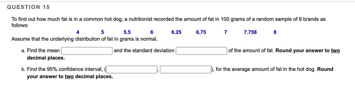 QUESTION 15
To find out how much fat is in a common hot dog, a nutritionist recorded the amount of fat in 100 grams of a random sample of 9 brands as
follows:
5
5.5
6
Assume that the underlying distribution of fat in grams is normal.
a. Find the mean
decimal places.
b. Find the 95% confidence interval,
your answer to two decimal places.
6.25
and the standard deviation
6.75
7
7.758
8
of the amount of fat. Round your answer to two
for the average amount of fat in the hot dog. Round