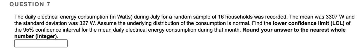 QUESTION 7
The daily electrical energy consumption (in Watts) during July for a random sample of 16 households was recorded. The mean was 3307 W and
the standard deviation was 327 W. Assume the underlying distribution of the consumption is normal. Find the lower confidence limit (LCL) of
the 95% confidence interval for the mean daily electrical energy consumption during that month. Round your answer to the nearest whole
number (integer).