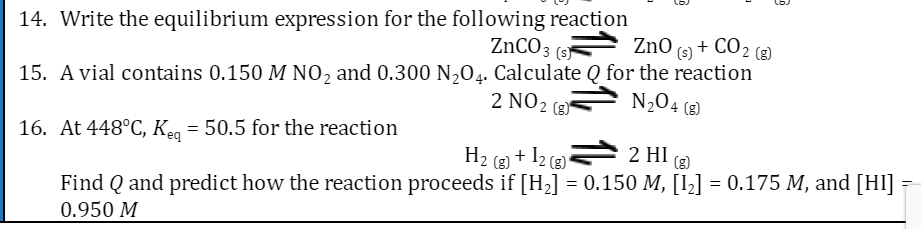 14. Write the equilibrium expression for the following reaction
ZnCO3(s)
ZnO (s) + CO2 (g)
15. A vial contains 0.150 M NO₂ and 0.300 N₂O4. Calculate Q for the reaction
2 NO 2
N₂O4 (8)
2 HI (g)
16. At 448°C, Keq = 50.5 for the reaction
H₂(g) + 12 (g)
Find Q and predict how the reaction proceeds if [H₂] = 0.150 M, [1₂] = 0.175 M, and [HI] =
0.950 M
D
