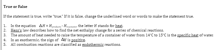 True or False
If the statement is true, write "true." If it is false, change the underlined word or words to make the statement true.
1. In the equation AH = Hproducts - Hreactants, the letter H stands for heat.
2. Hess's law describes how to find the net enthalpy change for a series of chemical reactions.
3. The amount of heat needed to raise the temperature of a container of water from 14°C to 15°C is the specific heat of water.
4. In an exothermic, the sign of AH is positive.
5. All combustion reactions are classified as endothermic reactions.