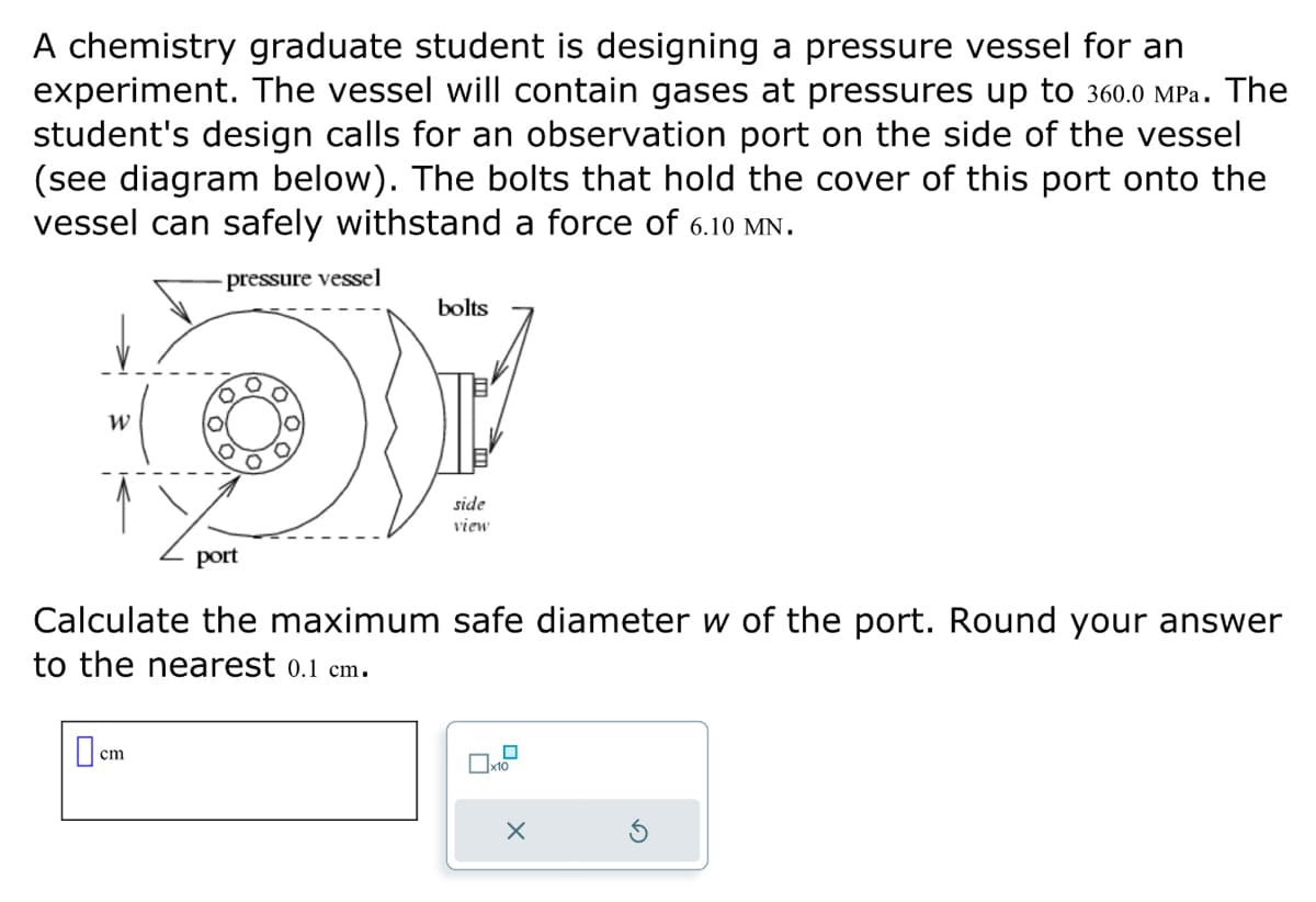 A chemistry graduate student is designing a pressure vessel for an
experiment. The vessel will contain gases at pressures up to 360.0 MPa. The
student's design calls for an observation port on the side of the vessel
(see diagram below). The bolts that hold the cover of this port onto the
vessel can safely withstand a force of 6.10 MN.
pressure vessel
OP
W
bolts
cm
side
view
port
Calculate the maximum safe diameter w of the port. Round your answer
to the nearest 0.1 cm.
0
x10
X