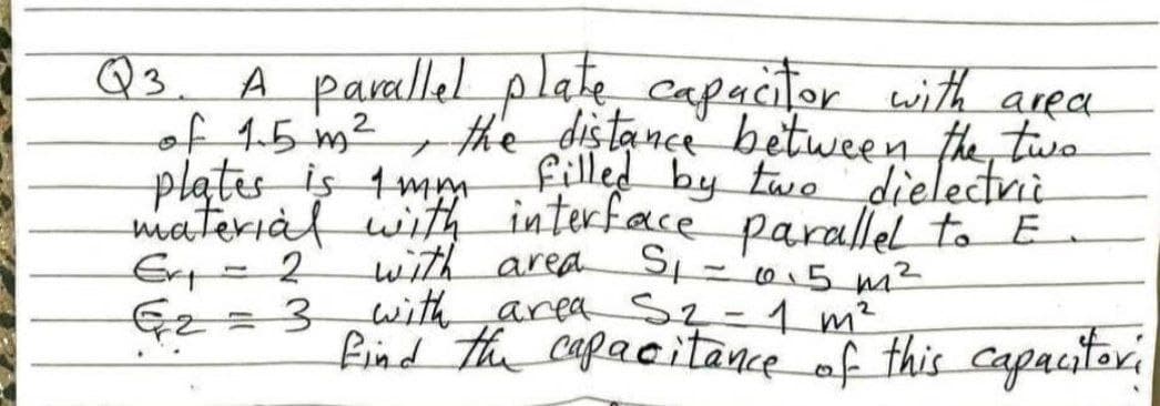A paallel plate capacitor with area
of 15 m2
plates is 1m
materiàl with interface parallel to E
Q3.
the distance between the, two
material itrf by twe dielectni
with area S='0.5 m²
with area Sq-1 m²
find the capacitance af this capacitori
