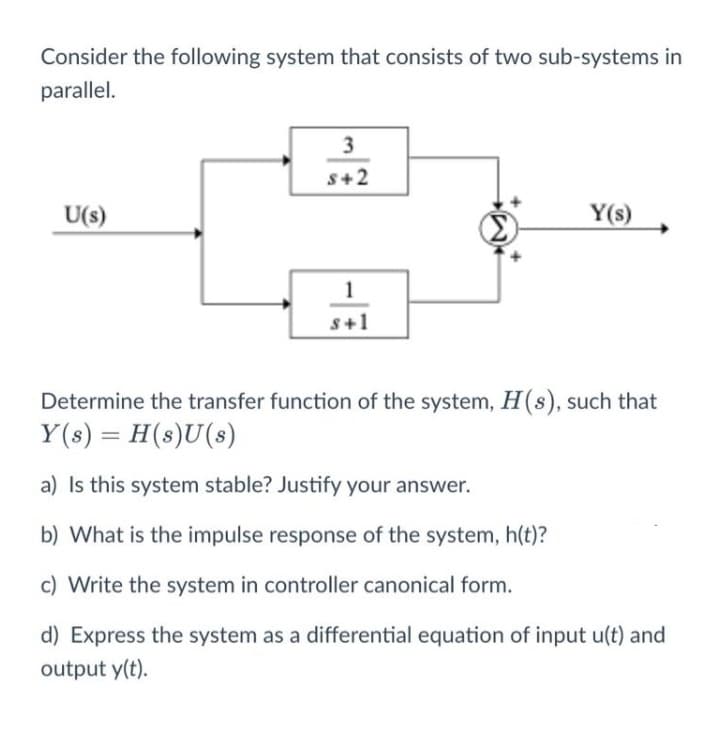 Consider the following system that consists of two sub-systems in
parallel.
3
S+2
U(s)
Y(s)
1
s+1
Determine the transfer function of the system, H(s), such that
Y(s) = H(s)U(s)
a) Is this system stable? Justify your answer.
b) What is the impulse response of the system, h(t)?
c) Write the system in controller canonical form.
d) Express the system as a differential equation of input u(t) and
output y(t).
