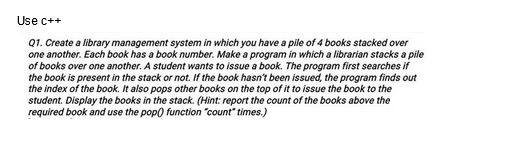 Use c++
Q1. Create a library management system in which you have a pile of 4 books stacked over
one another. Each book has a book number. Make a program in which a librarian stacks a pile
of books over one another. A student wants to issue a book. The program first searches if
the book is present in the stack or not. If the book hasn't been issued, the program finds out
the index of the book. It also pops other books on the top of it to issue the book to the
student. Display the books in the stack. (Hint: report the count of the books above the
required book and use the pop() function "count" times.)