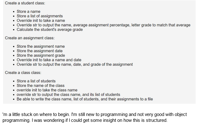 Create a student class:
• Store a name
Store a list of assignments
• Override init to take a name
Override str to output the name, average assignment percentage, letter grade to match that average
Calculate the student's average grade
Create an assignment class:
• Store the assignment name
• Store the assignment date
• Store the assignment grade
• Override init to take a name and date
Override str to output the name, date, and grade of the assignment
Create a class class:
• Store a list of students
• Store the name of the class
• override init to take the class name
• override str to output the class name, and its list of students
• Be able to write the class name, list of students, and their assignments to a file
'm a little stuck on where to begin. I'm still new to programming and not very good with object
programming. I was wondering if I could get some insight on how this is structured.