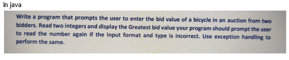 In java
Write a program that prompts the user to enter the bid value of a bicycle in an auction from two
bidders. Read two integers and display the Greatest bid value your program should prompt the user
to read the number again if the input format and type is incorrect. Use exception handling to
perform the same.