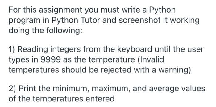 For this assignment you must write a Python
program in Python Tutor and screenshot it working
doing the following:
1) Reading integers from the keyboard until the user
types in 9999 as the temperature (Invalid
temperatures should be rejected with a warning)
2) Print the minimum, maximum, and average values
of the temperatures entered
