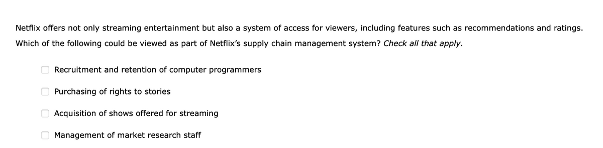 Netflix offers not only streaming entertainment but also a system of access for viewers, including features such as recommendations and ratings.
Which of the following could be viewed as part of Netflix's supply chain management system? Check all that apply.
0
00
Recruitment and retention of computer programmers
Purchasing of rights to stories
Acquisition of shows offered for streaming
Management of market research staff