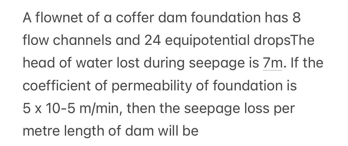 A flownet of a coffer dam foundation has 8
flow channels and 24 equipotential dropsThe
head of water lost during seepage is 7m. If the
coefficient of permeability of foundation is
5 x 10-5 m/min, then the seepage loss per
metre length of dam will be