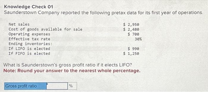 Knowledge Check 01
Saunderstown Company reported the following pretax data for its first year of operations.
Net sales
Cost of goods available for sale
Operating expenses
Effective tax rate
Ending inventories:
If LIFO is elected
If FIFO is elected
Gross profit ratio
$ 2,950
$ 2,480
$700
%
30%
What is Saunderstown's gross profit ratio if it elects LIFO?
Note: Round your answer to the nearest whole percentage.
$ 990
$ 1,250