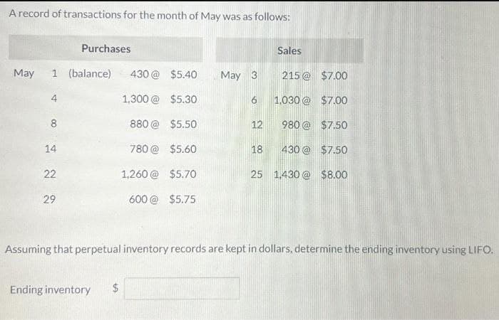 A record of transactions for the month of May was as follows:
May 1 (balance)
8
14
22
Purchases
29
Ending inventory
$
430 @
1,300 @
880 @
$5.40
$5.30
$5.50
780@ $5.60
1,260@ $5.70
600 @ $5.75
CA
May 3
12
Sales
18
215 @ $7.00
Assuming that perpetual inventory records are kept in dollars, determine the ending inventory using LIFO.
1,030@ $7.00
980 @
$7.50
430 @
$7.50
25 1,430@ $8.00