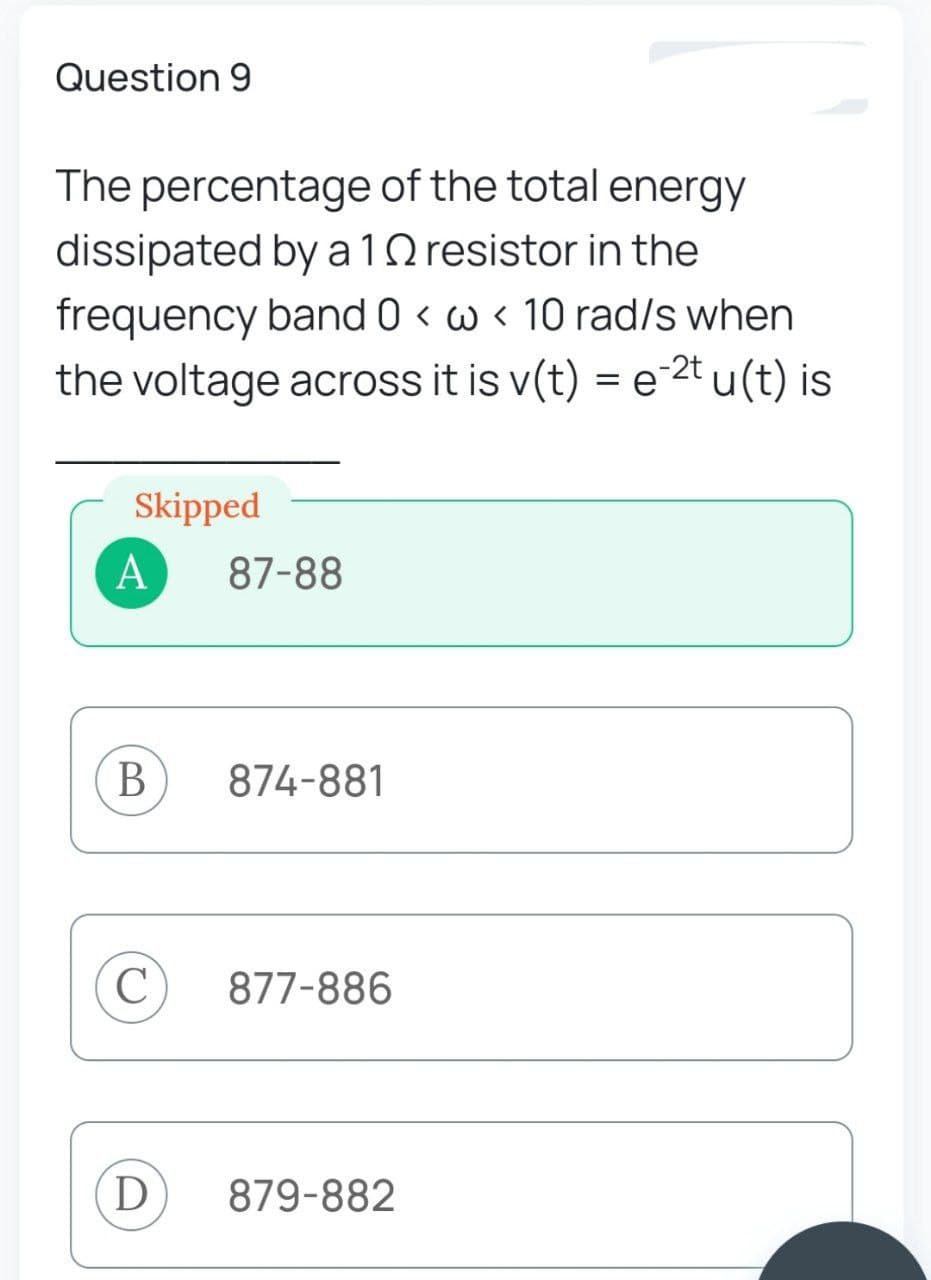 Question 9
The percentage of the total energy
dissipated by a 10 resistor in the
frequency band 0 < w 10 rad/s when
the voltage across it is v(t) = e2tu(t) is
Skipped
A
B
C
D
87-88
874-881
877-886
879-882