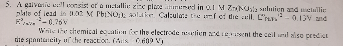5. A galvanic cell consist of a metallic zinc plate immersed in 0.1 M Zn(NO3)2 solution and metallic
plate of lead in 0.02 M Pb(NO3)2 solution. Calculate the emf of the cell. E°pPb/Pb = 0.13V and
E°z
Zn/Zn= 0.76V
Write the chemical equation for the electrode reaction and represent the cell and also predict
the spontaneity of the reaction. (Ans. : 0.609 V)
+2
