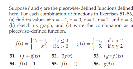 Suppose f and g are the piecewise-defined functions defined
here. For each combination of functions in Exercises 51–56,
(a) find its values at x = -1, x = 0, x = 1, x = 2, and x = 3,
(b) sketch its graph, and (c) write the combination as a
piecewise-defined function.
f(x) = {
(2x + 1, ifx < 0
x2, if x > 0
g(x) = {
-x, if x < 2
5, if x > 2
8(4):
51. (f+g)(x)
52. 3f(x)
53. (gof)(x)
56. g(3x)
54. f(x) – 1
55. f(x – 1)
