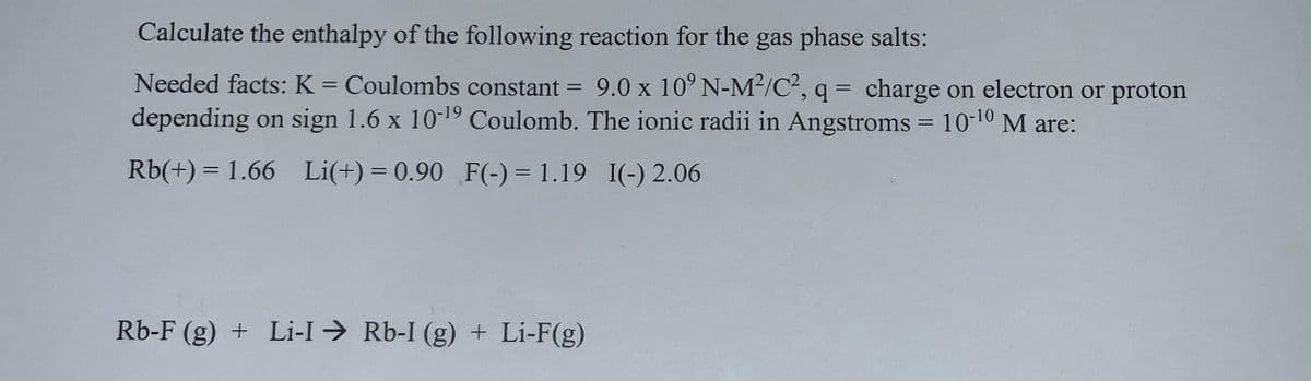 Calculate the enthalpy of the following reaction for the gas phase salts:
Needed facts: K = Coulombs constant
= 9.0 x 10° N-M2/C, q = charge on electron or proton
%3D
depending on sign 1.6 x 10-19 Coulomb. The ionic radii in Angstroms = 1010 M are:
Rb(+) = 1.66 Li(+) = 0.90 F(-) = 1.19 I(-) 2.06
%3D
Rb-F (g) + Li-I → Rb-I (g) + Li-F(g)
