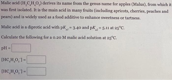 Malic acid (H,CHO) derives its name from the genus name for apples (Malus), from which it
was first isolated. It is the main acid in many fruits (including apricots, cherries, peaches and
pears) and is widely used as a food additive to enhance sweetness or tartness.
Malic acid is a diprotic acid with pK 3.40 and pK, = 5.11 at 25°C.
!3!
al
Calculate the following for a o.20 M malic acid solution at 25°C.
pH=
%3D
[HC,H 0,]=
[HC,H,O,1=
