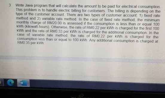 3. Write Java program that will calculate the amount to be paid for electrical consurmption
This problem is to handle electric billing for customers. The billing is depending on the
type of the customer account There are two types of customer account, 1) fixed rate
method and 2) variable rate method In the case of fixed rate method, the minimum
monthly charge of RM20 00 is assessed if the consumption is less than or equal 100
KWh (kilowatt hours). Otherwise the rate of RMO 22 per kWh is charged for the first 100
KWh and the rate of RMO 33 per kWh is charged for the additional consumption. In the
case of variable rate method, the rate of RMO.22 per kWh is charged for the
consumption less than or equal to 100 kWh. Any additional consumption is charged at
RM0.35 per kWh
