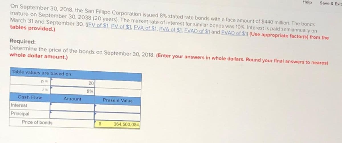 On September 30, 2018, the San Fillipo Corporation issued 8% stated rate bonds with a face amount of $440 million. The bonds
mature on September 30, 2038 (20 years). The market rate of interest for similar bonds was 10%. Interest is paid semiannually on
March 31 and September 30. ((EV of $1. PV of $1. EVA of $1. PVA of $1. EVAD of $1 and PVAD of $1) (Use appropriate factor(s) from the
tables provided.)
Table values are based on:
Required:
Determine the price of the bonds on September 30, 2018. (Enter your answers in whole dollars. Round your final answers to nearest
whole dollar amount.)
n=
Cash Flow
Interest
Principal
Price of bonds
Amount
20
8%
Help
Present Value
Save & Exit
$ 364,500,084