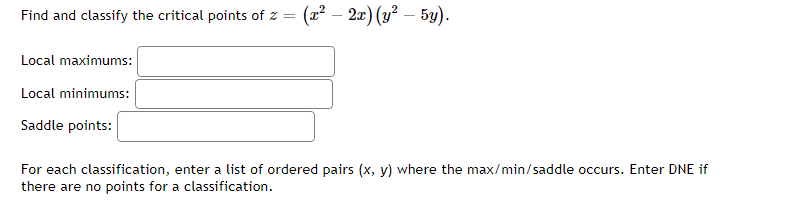 Find and classify the critical points of z = (x² − 2x) (y² – 5y).
Local maximums:
Local minimums:
Saddle points:
For each classification, enter a list of ordered pairs (x, y) where the max/min/saddle occurs. Enter DNE if
there are no points for a classification.